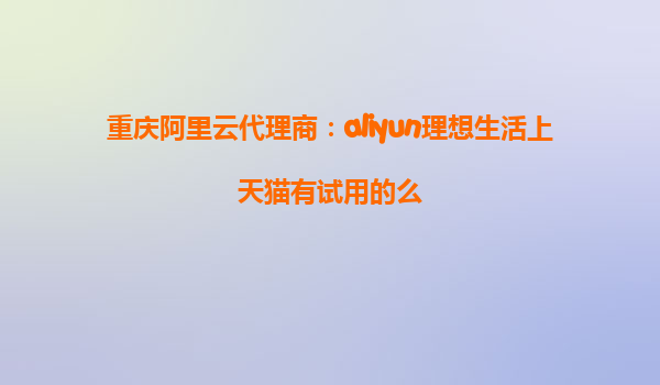 重庆阿里云代理商：aliyun理想生活上天猫有试用的么