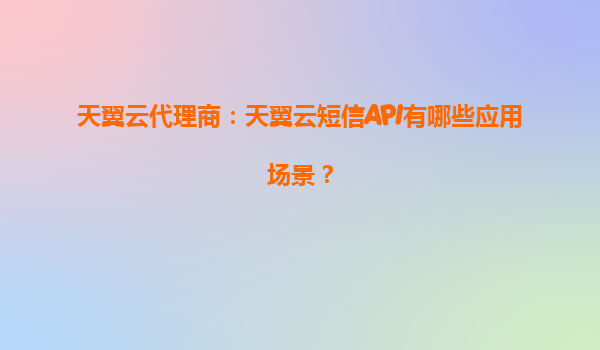 天翼云代理商：天翼云短信API有哪些应用场景？