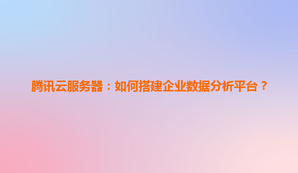 腾讯云服务器：如何搭建企业数据分析平台？