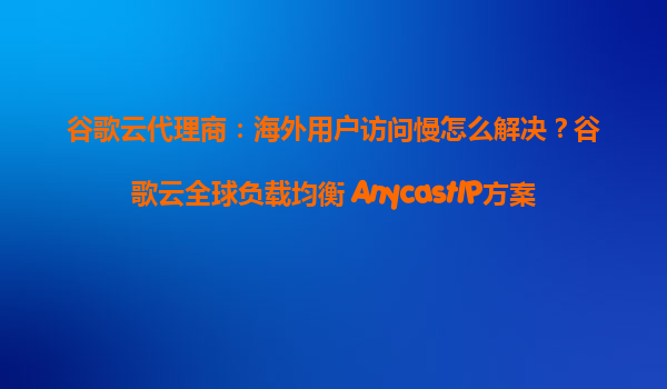 谷歌云代理商：海外用户访问慢怎么解决？谷歌云全球负载均衡+AnycastIP方案