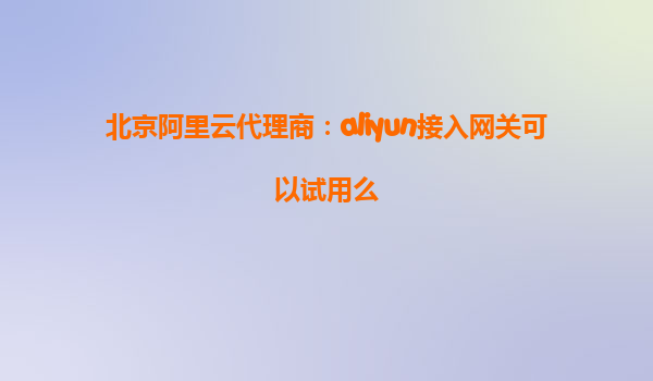 北京阿里云代理商：aliyun接入网关可以试用么