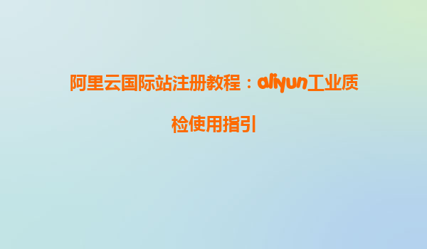 阿里云国际站注册教程：aliyun工业质检使用指引