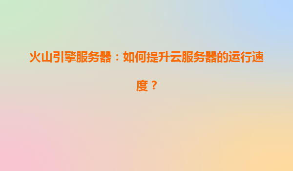 火山引擎服务器：如何提升云服务器的运行速度？