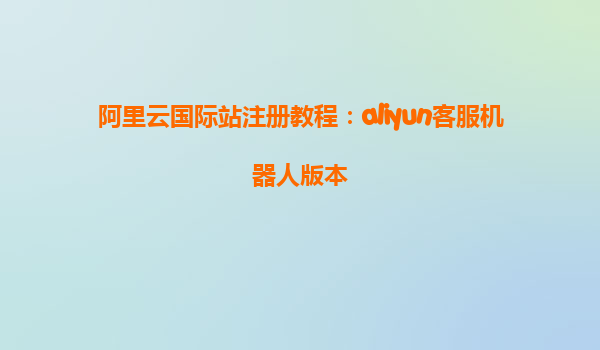 阿里云国际站注册教程：aliyun客服机器人版本