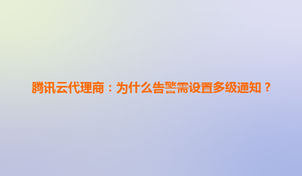 腾讯云代理商：为什么告警需设置多级通知？