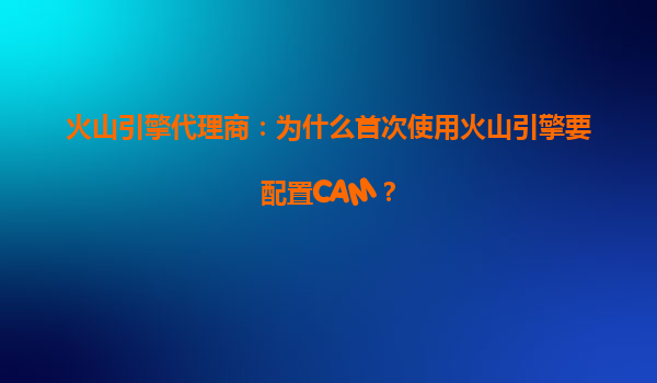 火山引擎代理商：为什么首次使用火山引擎要配置CAM？