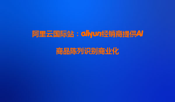 阿里云国际站：aliyun经销商提供AI商品陈列识别商业化
