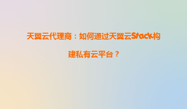 天翼云代理商：如何通过天翼云Stack构建私有云平台？