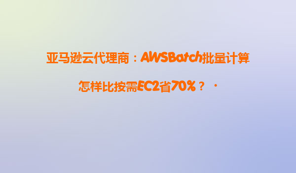 亚马逊云代理商：AWSBatch批量计算怎样比按需EC2省70%？‌