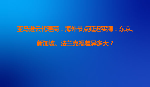 亚马逊云代理商：海外节点延迟实测：东京、新加坡、法兰克福差异多大？