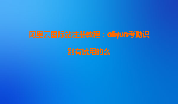 阿里云国际站注册教程：aliyun考勤识别有试用的么