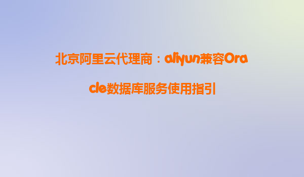 北京阿里云代理商：aliyun兼容Oracle数据库服务使用指引