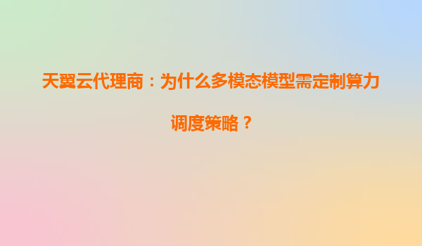天翼云代理商：为什么多模态模型需定制算力调度策略？