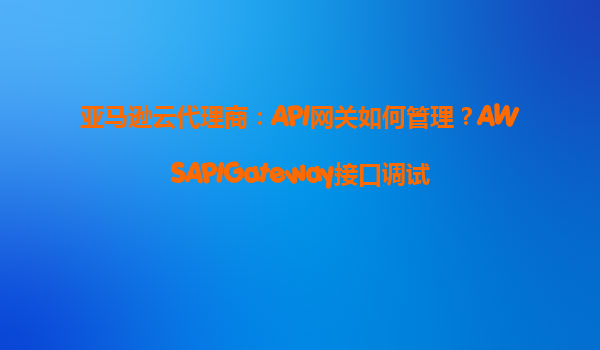 亚马逊云代理商：API网关如何管理？AWSAPIGateway接口调试
