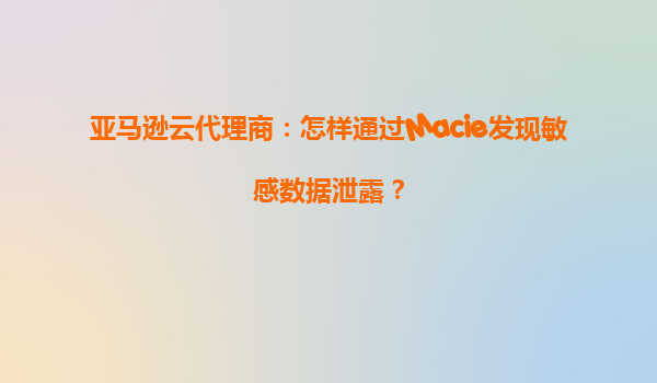 亚马逊云代理商：怎样通过Macie发现敏感数据泄露？