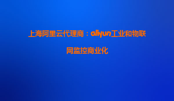上海阿里云代理商：aliyun工业和物联网监控商业化