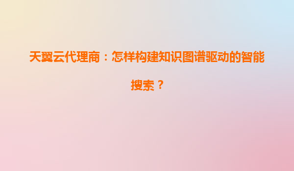 天翼云代理商：怎样构建知识图谱驱动的智能搜索？