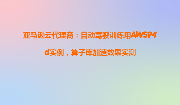 亚马逊云代理商：自动驾驶训练用AWSP4d实例，算子库加速效果实测