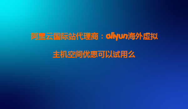 阿里云国际站代理商：aliyun海外虚拟主机空间优惠可以试用么