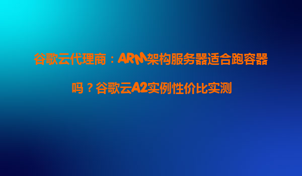 谷歌云代理商：ARM架构服务器适合跑容器吗？谷歌云A2实例性价比实测