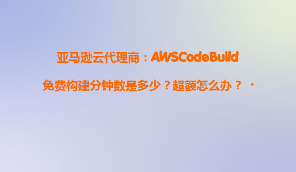 亚马逊云代理商：AWSCodeBuild免费构建分钟数是多少？超额怎么办？‌