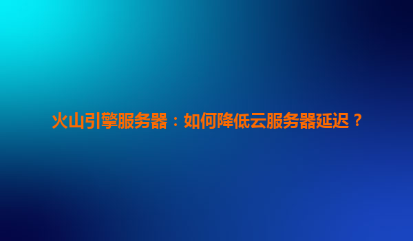 火山引擎服务器：如何降低云服务器延迟？