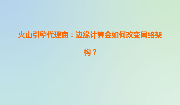 火山引擎代理商：边缘计算会如何改变网络架构？