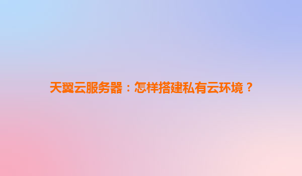 天翼云服务器：怎样搭建私有云环境？