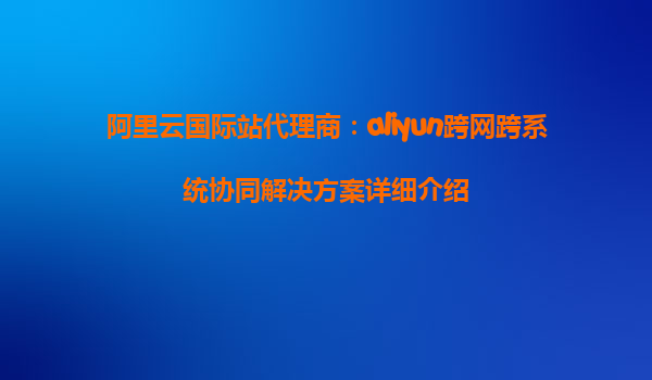 阿里云国际站代理商：aliyun跨网跨系统协同解决方案详细介绍