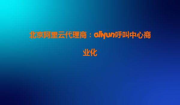 北京阿里云代理商：aliyun呼叫中心商业化