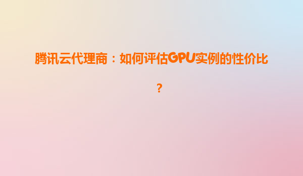 腾讯云代理商：如何评估GPU实例的性价比？