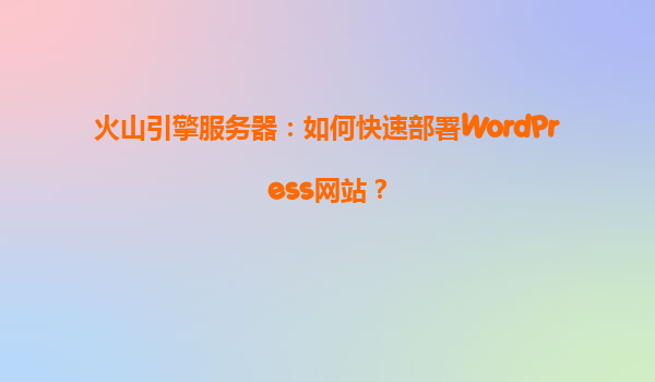 火山引擎服务器：如何快速部署WordPress网站？