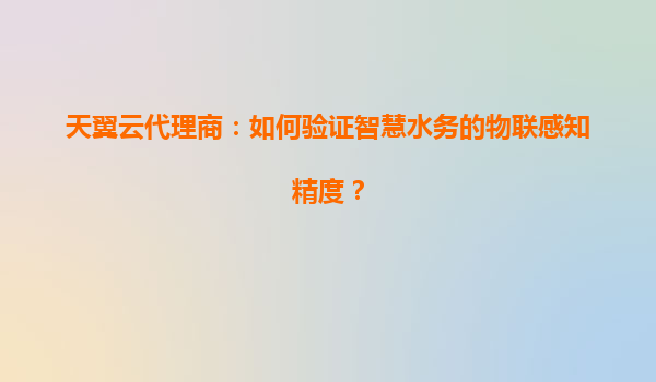 天翼云代理商：如何验证智慧水务的物联感知精度？