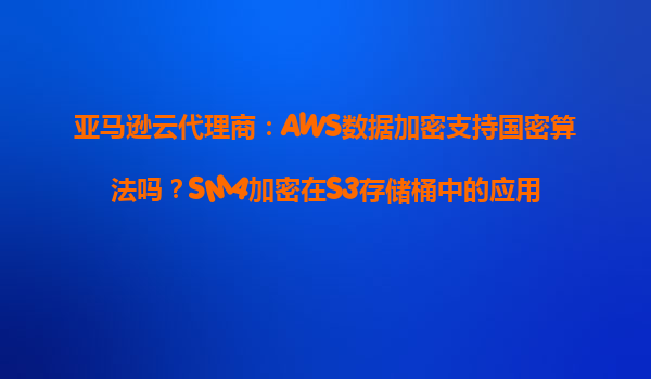 亚马逊云代理商：AWS数据加密支持国密算法吗？SM4加密在S3存储桶中的应用