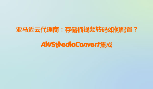 亚马逊云代理商：存储桶视频转码如何配置？AWSMediaConvert集成