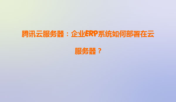 腾讯云服务器：企业ERP系统如何部署在云服务器？
