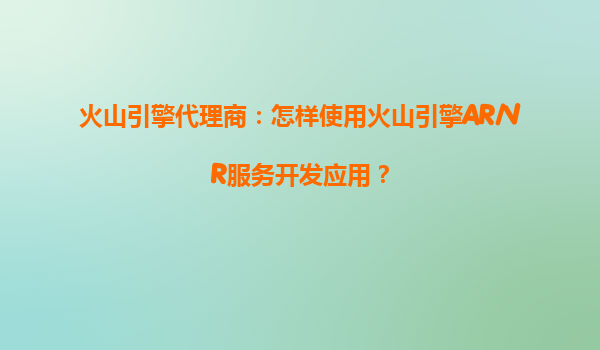 火山引擎代理商：怎样使用火山引擎AR/VR服务开发应用？