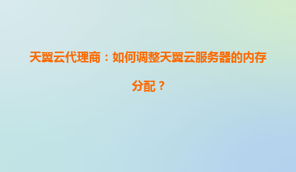 天翼云代理商：如何调整天翼云服务器的内存分配？