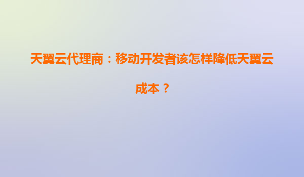天翼云代理商：移动开发者该怎样降低天翼云成本？