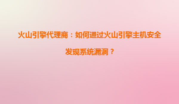 火山引擎代理商：如何通过火山引擎主机安全发现系统漏洞？