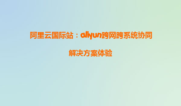 阿里云国际站：aliyun跨网跨系统协同解决方案体验