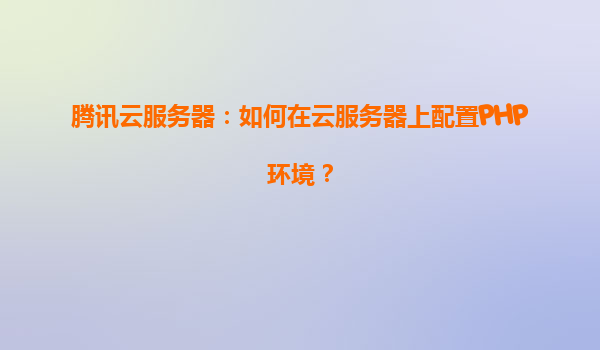 腾讯云服务器：如何在云服务器上配置PHP环境？