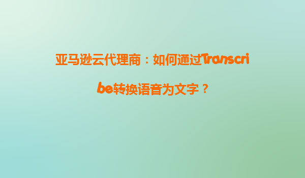 亚马逊云代理商：如何通过Transcribe转换语音为文字？