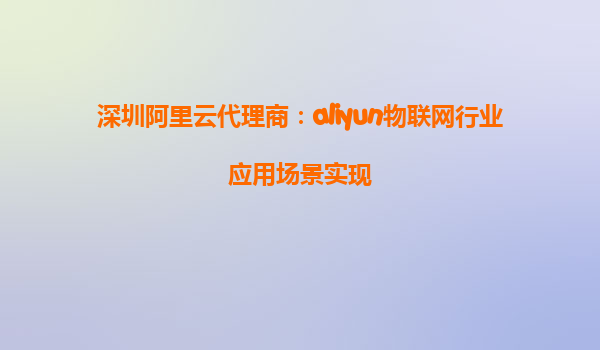 深圳阿里云代理商：aliyun物联网行业应用场景实现