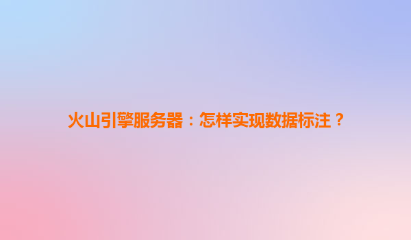 火山引擎服务器：怎样实现数据标注？
