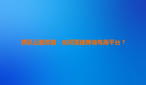 腾讯云服务器：如何搭建跨境电商平台？