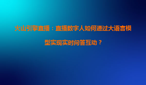 火山引擎直播：直播数字人如何通过大语言模型实现实时问答互动？