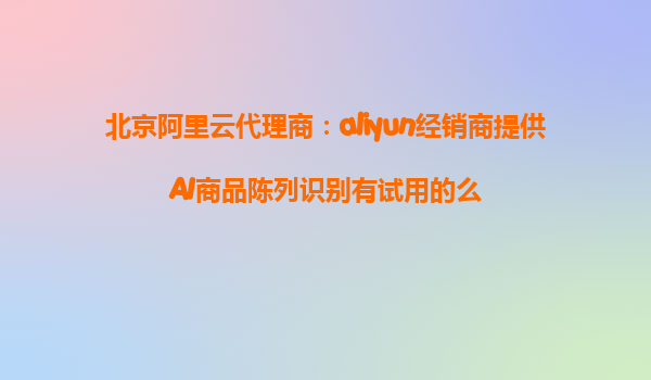北京阿里云代理商：aliyun经销商提供AI商品陈列识别有试用的么