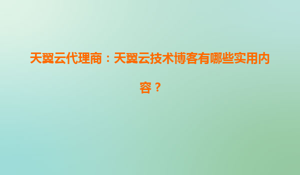 天翼云代理商：天翼云技术博客有哪些实用内容？