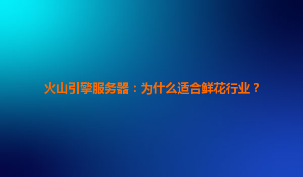 火山引擎服务器：为什么适合鲜花行业？